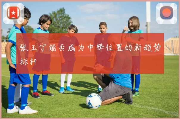 张玉宁能否成为中锋位置的新趋势标杆