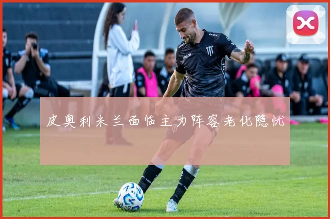皮奥利米兰面临主力阵容老化隐忧