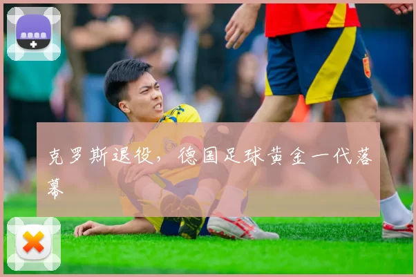 克罗斯退役，德国足球黄金一代落幕