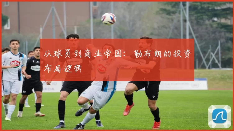 从球员到商业帝国：勒布朗的投资布局逻辑