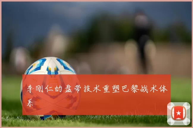 李刚仁的盘带技术重塑巴黎战术体系