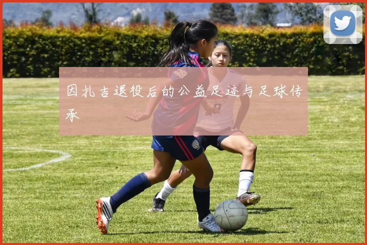 因扎吉退役后的公益足迹与足球传承