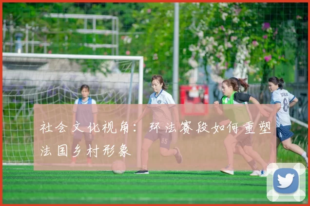 社会文化视角：环法赛段如何重塑法国乡村形象