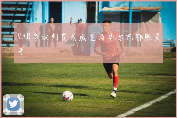VAR争议判罚或成皇马毕尔巴鄂胜负手